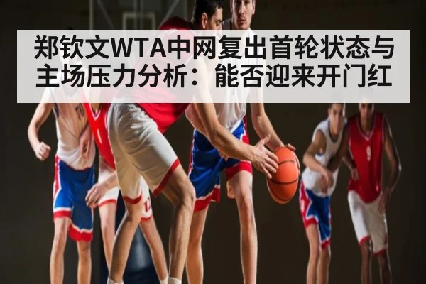 郑钦文WTA中网复出首轮状态与主场压力分析：能否迎来开门红