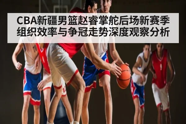 CBA新疆男篮赵睿掌舵后场新赛季组织效率与争冠走势深度观察分析