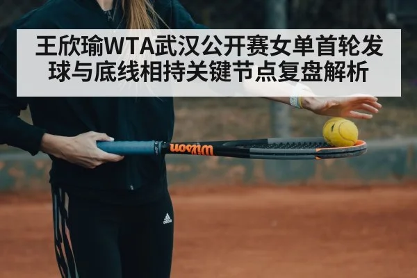 王欣瑜WTA武汉公开赛女单首轮发球与底线相持关键节点复盘解析