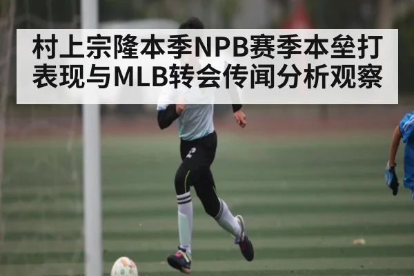 村上宗隆本季NPB赛季本垒打表现与MLB转会传闻分析观察
